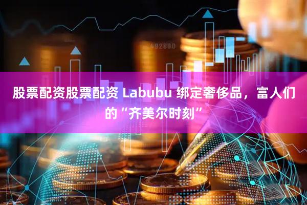 股票配资股票配资 Labubu 绑定奢侈品，富人们的“齐美尔时刻”