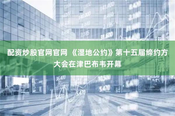配资炒股官网官网 《湿地公约》第十五届缔约方大会在津巴布韦开幕