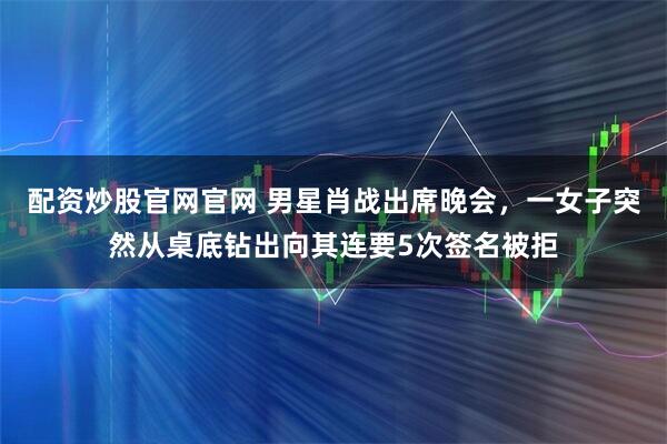 配资炒股官网官网 男星肖战出席晚会，一女子突然从桌底钻出向其连要5次签名被拒