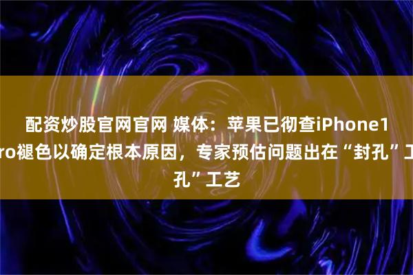 配资炒股官网官网 媒体：苹果已彻查iPhone17Pro褪色以确定根本原因，专家预估问题出在“封孔”工艺