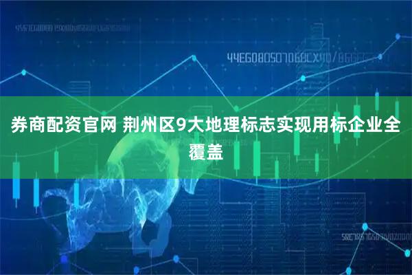 券商配资官网 荆州区9大地理标志实现用标企业全覆盖