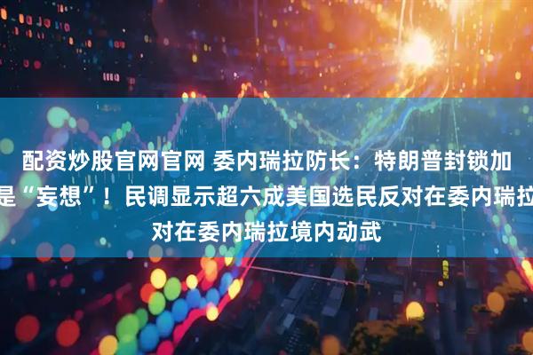 配资炒股官网官网 委内瑞拉防长：特朗普封锁加勒比海域是“妄想”！民调显示超六成美国选民反对在委内瑞拉境内动武